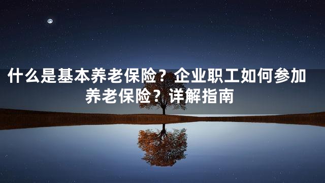 什么是基本养老保险？企业职工如何参加养老保险？详解指南