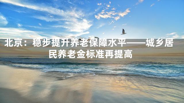 北京：稳步提升养老保障水平——城乡居民养老金标准再提高