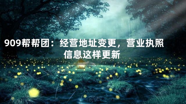 909帮帮团：经营地址变更，营业执照信息这样更新