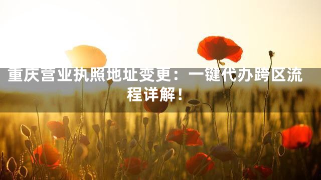 重庆营业执照地址变更：一键代办跨区流程详解！
