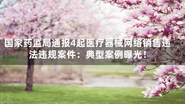 国家药监局通报4起医疗器械网络销售违法违规案件：典型案例曝光！