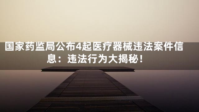 国家药监局公布4起医疗器械违法案件信息：违法行为大揭秘！