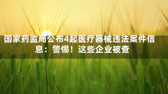 国家药监局公布4起医疗器械违法案件信息：警惕！这些企业被查