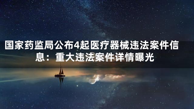国家药监局公布4起医疗器械违法案件信息：重大违法案件详情曝光