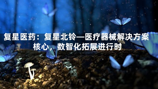复星医药：复星北铃—医疗器械解决方案核心，数智化拓展进行时