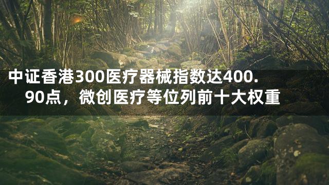 中证香港300医疗器械指数达400.90点，微创医疗等位列前十大权重
