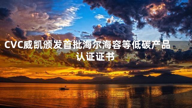 CVC威凯颁发首批海尔海容等低碳产品认证证书
