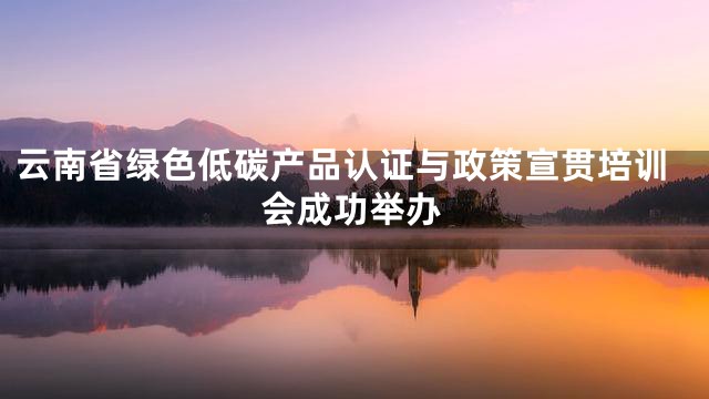 云南省绿色低碳产品认证与政策宣贯培训会成功举办
