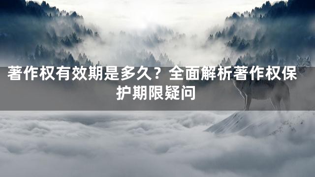 著作权有效期是多久？全面解析著作权保护期限疑问