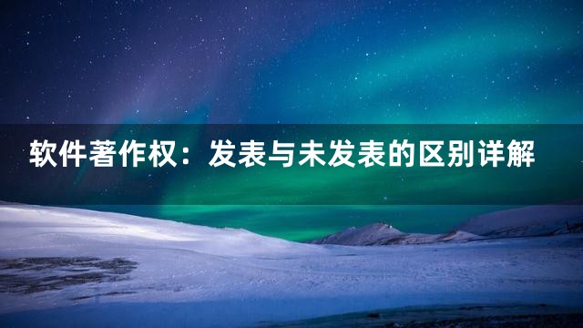 软件著作权：发表与未发表的区别详解