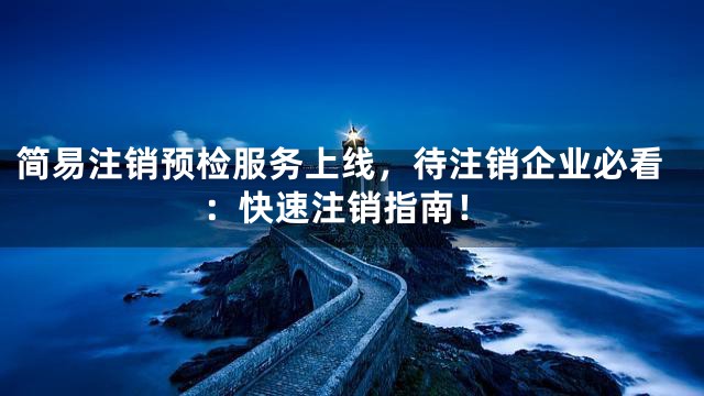 简易注销预检服务上线，待注销企业必看：快速注销指南！