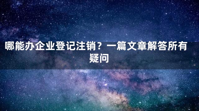 哪能办企业登记注销？一篇文章解答所有疑问