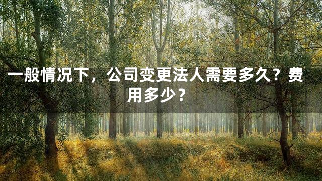 一般情况下，公司变更法人需要多久？费用多少？
