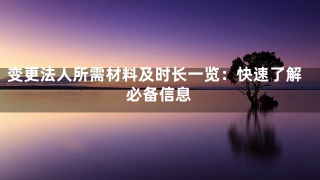 变更法人所需材料及时长一览：快速了解必备信息