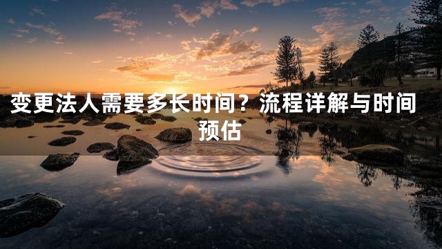 变更法人需要多长时间？流程详解与时间预估