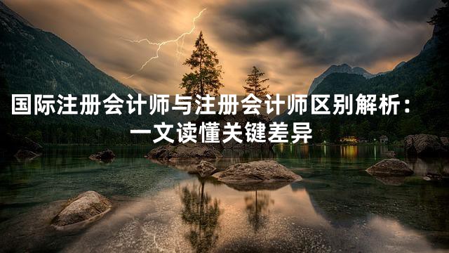 国际注册会计师与注册会计师区别解析：一文读懂关键差异