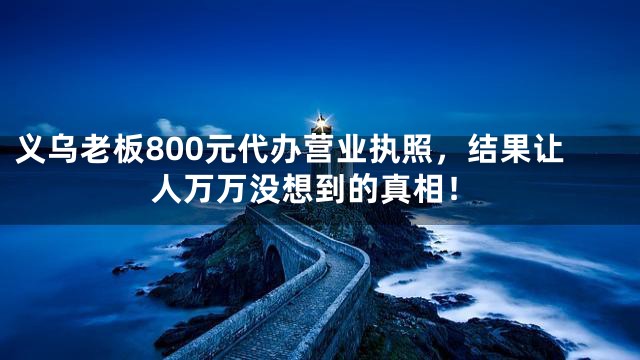 义乌老板800元代办营业执照，结果让人万万没想到的真相！