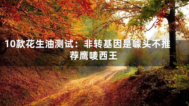 10款花生油测试：非转基因是噱头不推荐鹰唛西王
