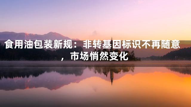 食用油包装新规：非转基因标识不再随意，市场悄然变化