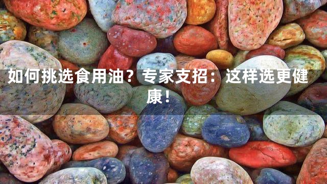 如何挑选食用油？专家支招：这样选更健康！