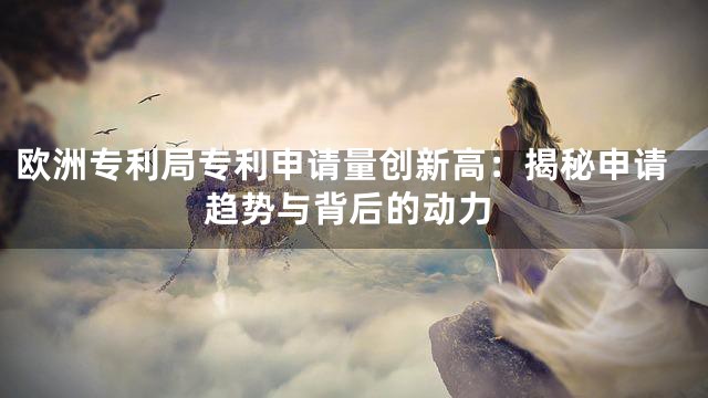 欧洲专利局专利申请量创新高：揭秘申请趋势与背后的动力