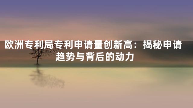 欧洲专利局专利申请量创新高：揭秘申请趋势与背后的动力