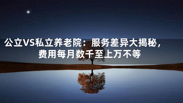 公立VS私立养老院：服务差异大揭秘，费用每月数千至上万不等