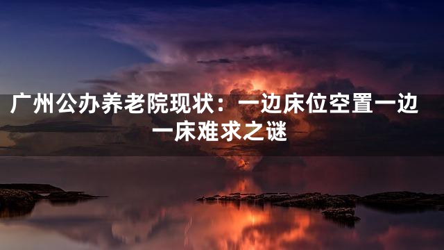 广州公办养老院现状：一边床位空置一边一床难求之谜