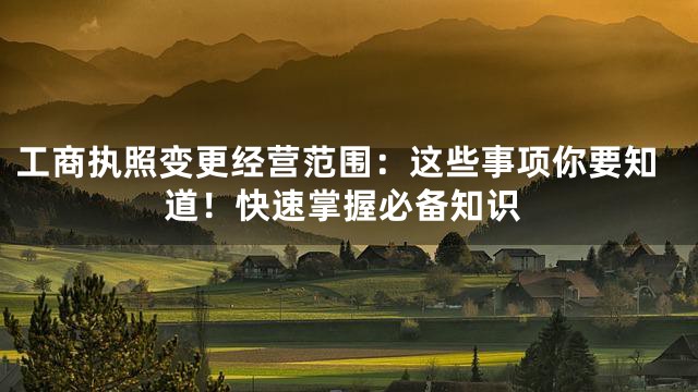 工商执照变更经营范围：这些事项你要知道！快速掌握必备知识