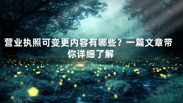营业执照可变更内容有哪些？一篇文章带你详细了解
