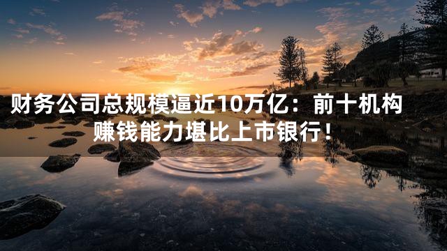 财务公司总规模逼近10万亿：前十机构赚钱能力堪比上市银行！