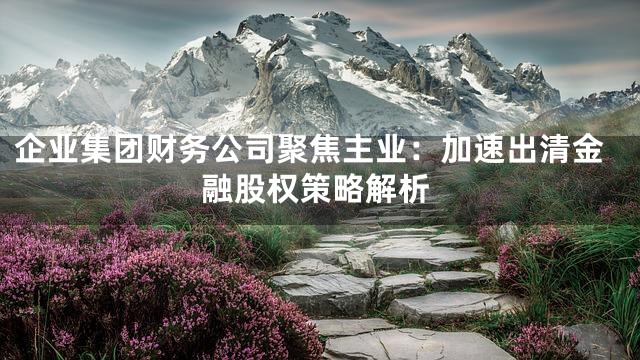企业集团财务公司聚焦主业：加速出清金融股权策略解析
