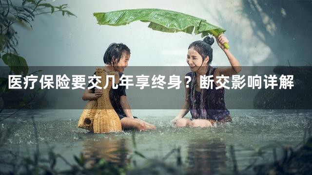 医疗保险要交几年享终身？断交影响详解