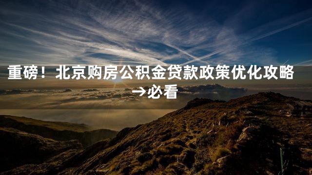重磅！北京购房公积金贷款政策优化攻略→必看