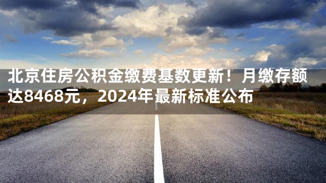 北京住房公积金缴费基数更新！月缴存额达8468元，2024年最新标准公布
