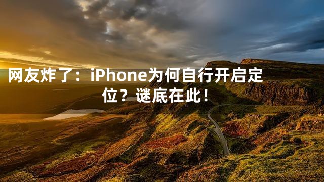 网友炸了：iPhone为何自行开启定位？谜底在此！