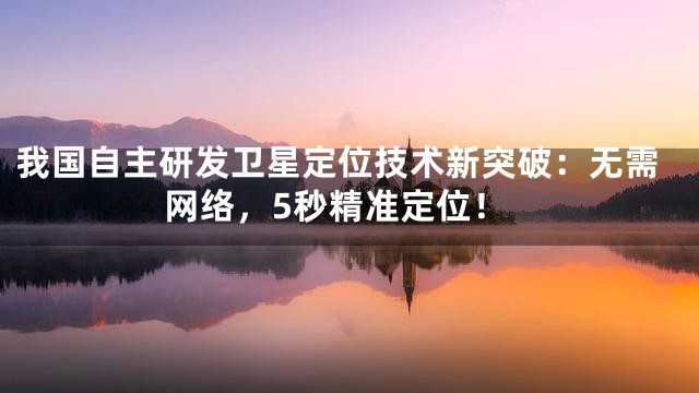我国自主研发卫星定位技术新突破：无需网络，5秒精准定位！