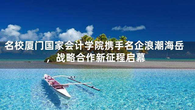 名校厦门国家会计学院携手名企浪潮海岳，战略合作新征程启幕
