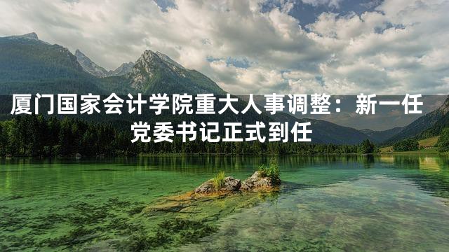 厦门国家会计学院重大人事调整：新一任党委书记正式到任