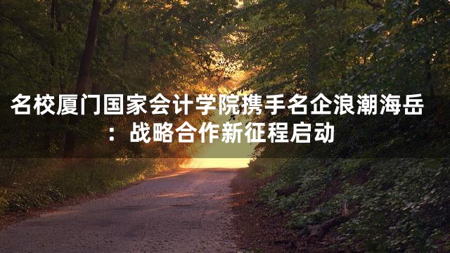 名校厦门国家会计学院携手名企浪潮海岳：战略合作新征程启动