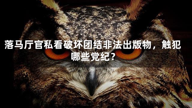 落马厅官私看破坏团结非法出版物，触犯哪些党纪？