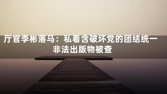 厅官李彬落马：私看含破坏党的团结统一非法出版物被查