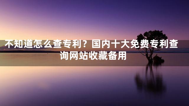 不知道怎么查专利？国内十大免费专利查询网站收藏备用