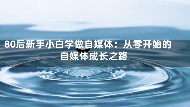 80后新手小白学做自媒体：从零开始的自媒体成长之路