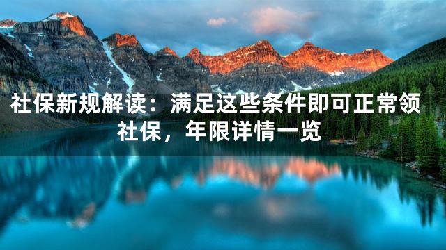 社保新规解读：满足这些条件即可正常领社保，年限详情一览
