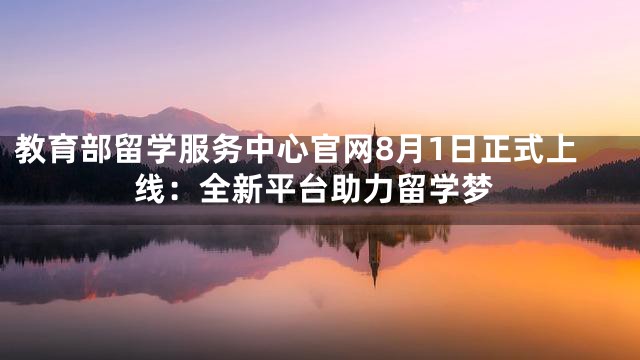 教育部留学服务中心官网8月1日正式上线：全新平台助力留学梦