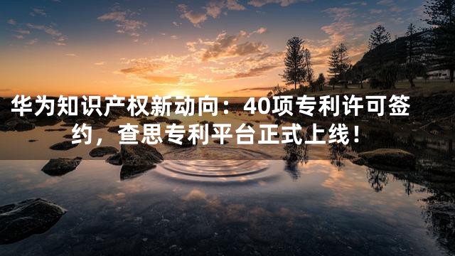 华为知识产权新动向：40项专利许可签约，查思专利平台正式上线！