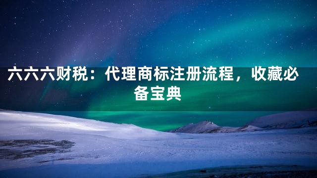 六六六财税：代理商标注册流程，收藏必备宝典