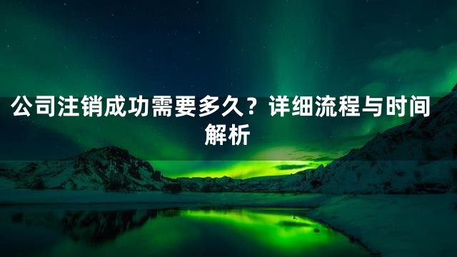 公司注销成功需要多久？详细流程与时间解析