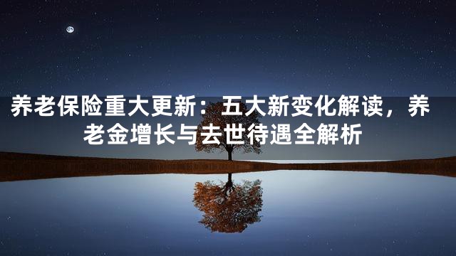 养老保险重大更新：五大新变化解读，养老金增长与去世待遇全解析